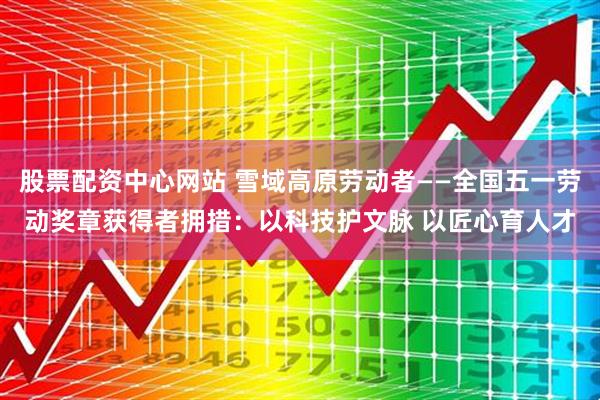股票配资中心网站 雪域高原劳动者——全国五一劳动奖章获得者拥措：以科技护文脉 以匠心育人才