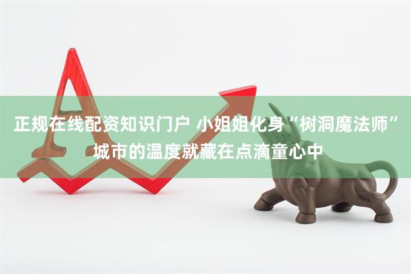 正规在线配资知识门户 小姐姐化身“树洞魔法师” 城市的温度就藏在点滴童心中