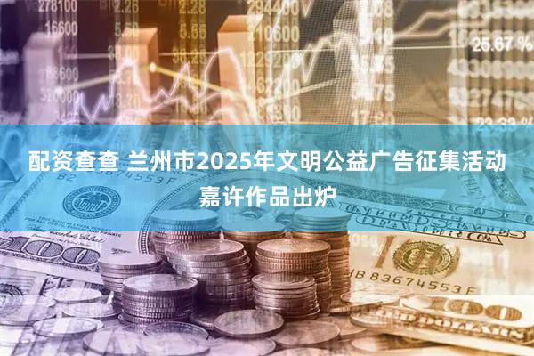 配资查查 兰州市2025年文明公益广告征集活动嘉许作品出炉