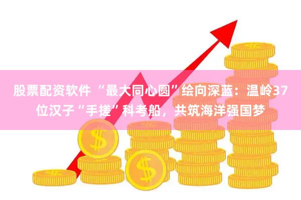 股票配资软件 “最大同心圆”绘向深蓝：温岭37位汉子“手搓”科考船，共筑海洋强国梦