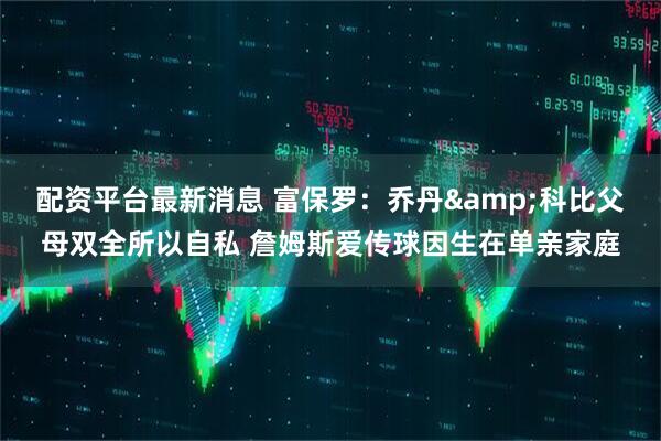 配资平台最新消息 富保罗：乔丹&科比父母双全所以自私 詹姆斯爱传球因生在单亲家庭