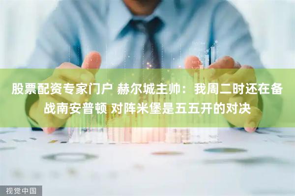 股票配资专家门户 赫尔城主帅：我周二时还在备战南安普顿 对阵米堡是五五开的对决