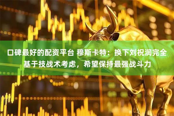 口碑最好的配资平台 穆斯卡特：换下刘祝润完全基于技战术考虑，希望保持最强战斗力