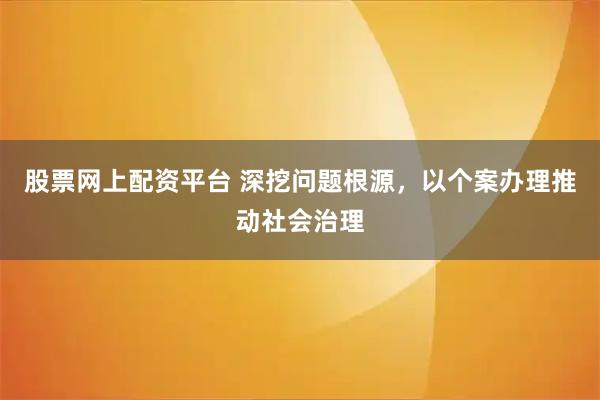 股票网上配资平台 深挖问题根源，以个案办理推动社会治理