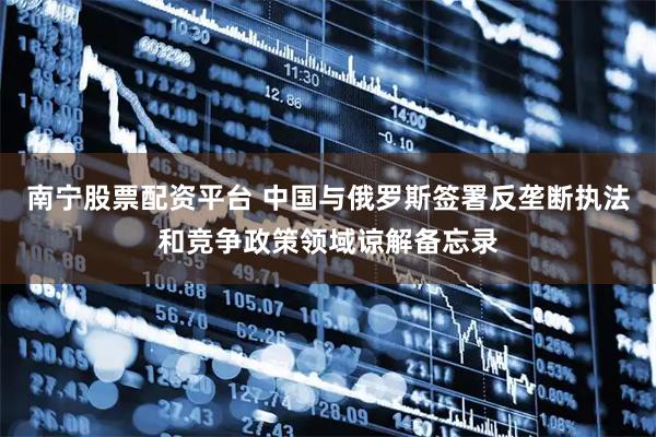 南宁股票配资平台 中国与俄罗斯签署反垄断执法和竞争政策领域谅解备忘录