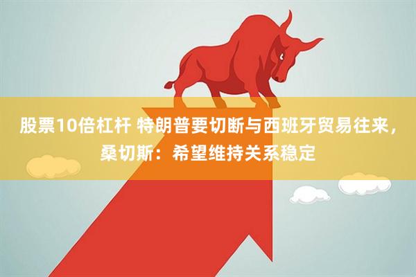 股票10倍杠杆 特朗普要切断与西班牙贸易往来，桑切斯：希望维持关系稳定