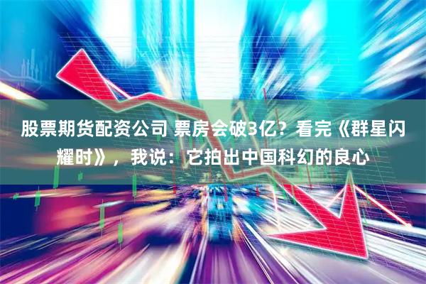 股票期货配资公司 票房会破3亿？看完《群星闪耀时》，我说：它拍出中国科幻的良心