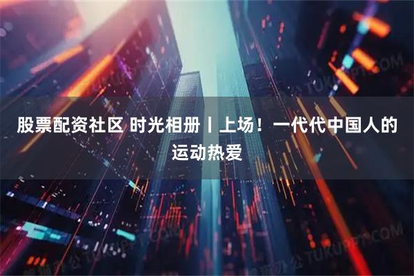 股票配资社区 时光相册丨上场！一代代中国人的运动热爱