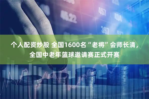 个人配资炒股 全国1600名“老将”会师长清,全国中老年篮球邀请赛正式开赛