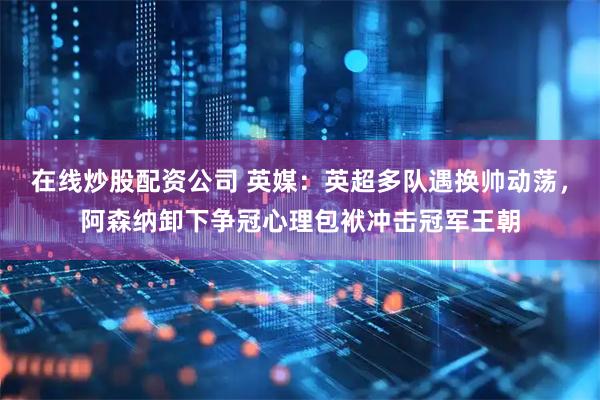 在线炒股配资公司 英媒：英超多队遇换帅动荡，阿森纳卸下争冠心理包袱冲击冠军王朝