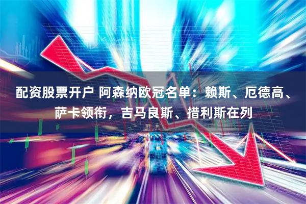 配资股票开户 阿森纳欧冠名单：赖斯、厄德高、萨卡领衔，吉马良斯、措利斯在列