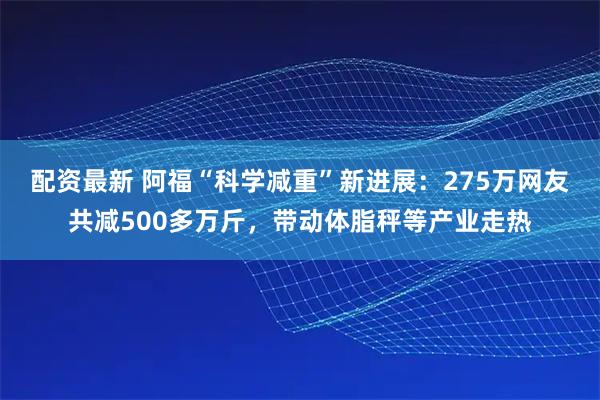 配资最新 阿福“科学减重”新进展：275万网友共减500多万斤，带动体脂秤等产业走热