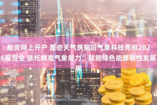 配资网上开户 墨迹天气携前沿气象科技亮相2026服贸会 依托精准气象能力，赋能绿色能源韧性发展