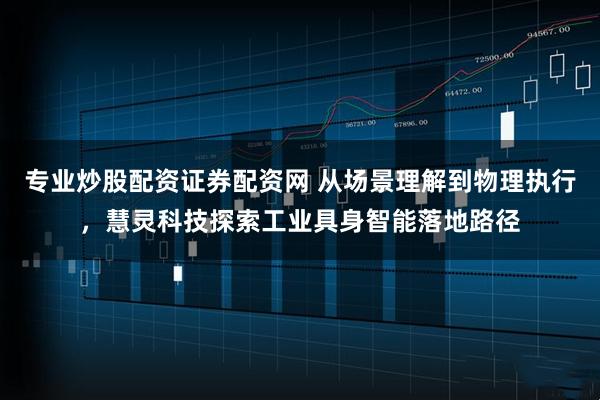 专业炒股配资证券配资网 从场景理解到物理执行,慧灵科技探索工业具身智能落地路径