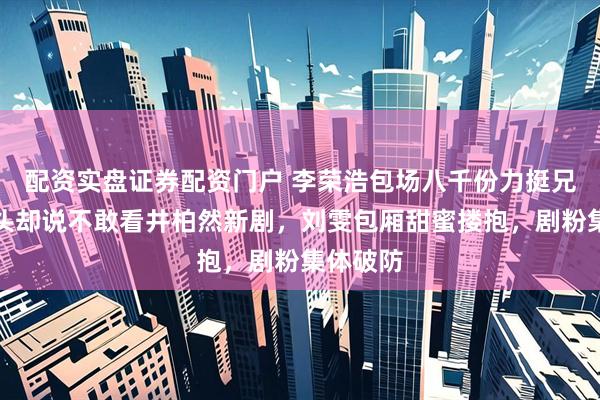 配资实盘证券配资门户 李荣浩包场八千份力挺兄弟,转头却说不敢看井柏然新剧,刘雯包厢甜蜜搂抱,剧粉集体破防