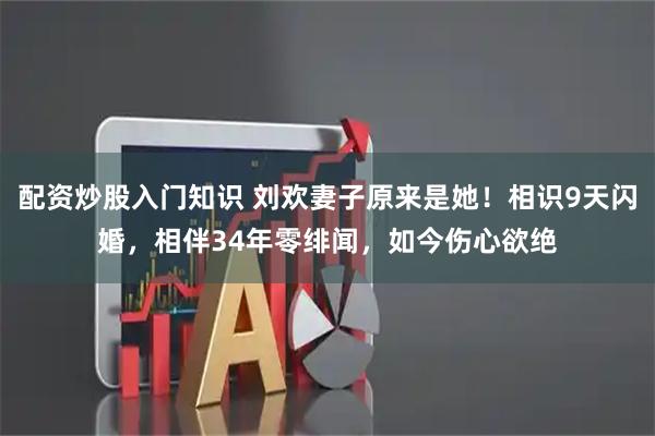 配资炒股入门知识 刘欢妻子原来是她！相识9天闪婚，相伴34年零绯闻，如今伤心欲绝