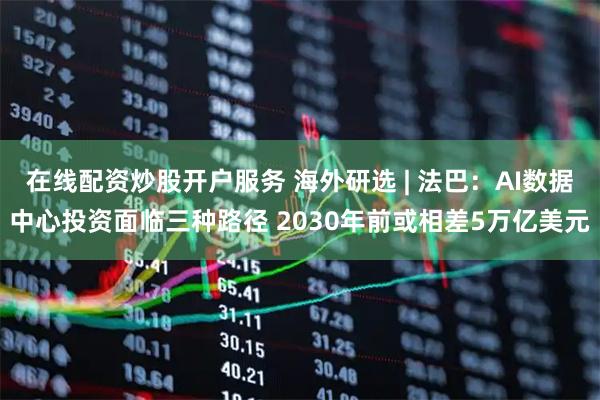在线配资炒股开户服务 海外研选 | 法巴：AI数据中心投资面临三种路径 2030年前或相差5万亿美元