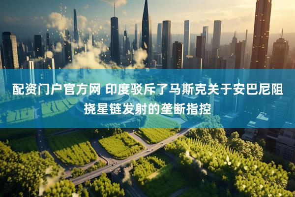 配资门户官方网 印度驳斥了马斯克关于安巴尼阻挠星链发射的垄断指控