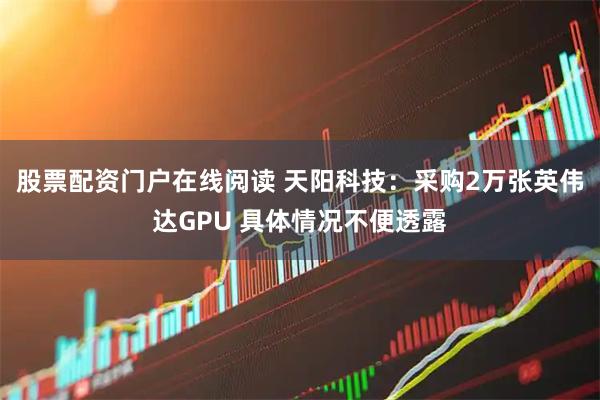 股票配资门户在线阅读 天阳科技：采购2万张英伟达GPU 具体情况不便透露