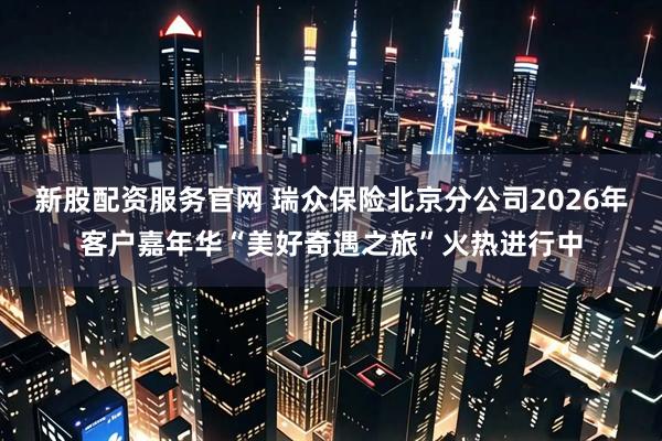 新股配资服务官网 瑞众保险北京分公司2026年客户嘉年华“美好奇遇之旅”火热进行中