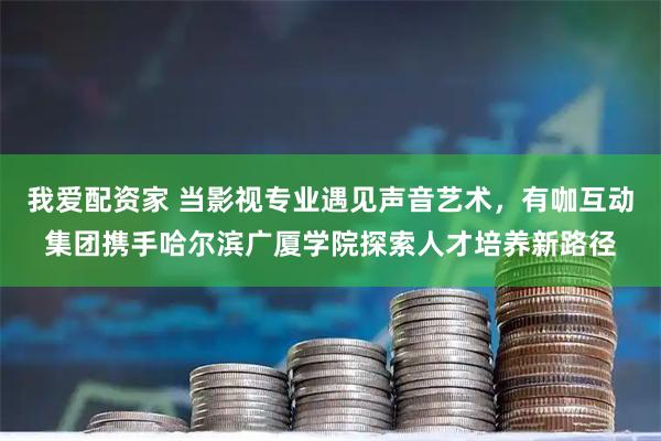 我爱配资家 当影视专业遇见声音艺术，有咖互动集团携手哈尔滨广厦学院探索人才培养新路径