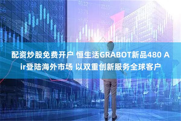 配资炒股免费开户 恒生活GRABOT新品480 Air登陆海外市场 以双重创新服务全球客户