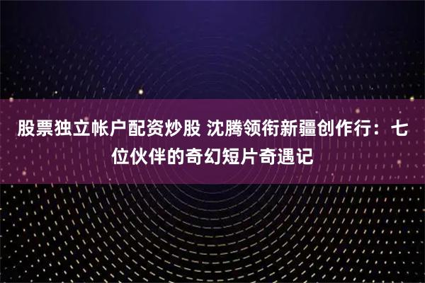 股票独立帐户配资炒股 沈腾领衔新疆创作行：七位伙伴的奇幻短片奇遇记