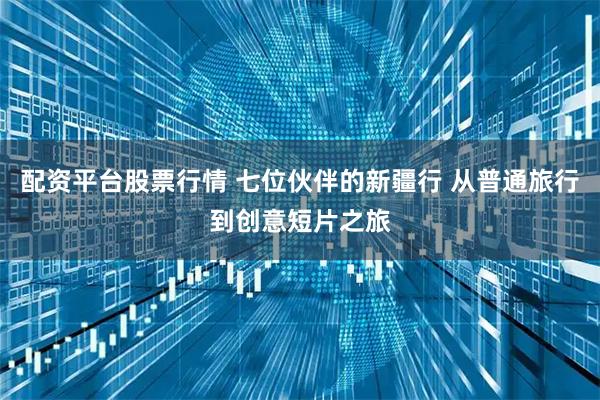 配资平台股票行情 七位伙伴的新疆行 从普通旅行到创意短片之旅